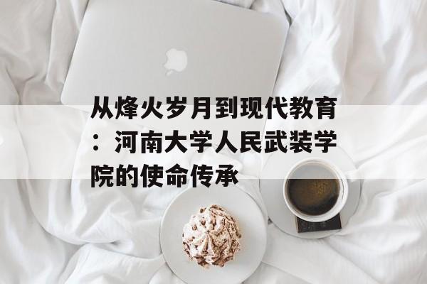 从烽火岁月到现代教育：河南大学人民武装学院的使命传承-第1张图片-