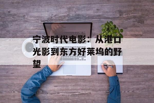 宁波时代电影：从港口光影到东方好莱坞的野望-第1张图片-