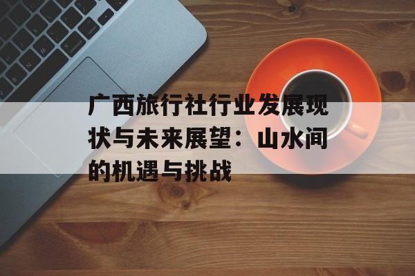 广西旅行社行业发展现状与未来展望：山水间的机遇与挑战-第1张图片-