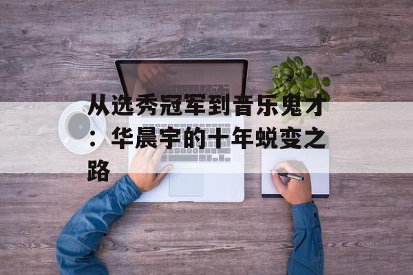 从选秀冠军到音乐鬼才：华晨宇的十年蜕变之路-第1张图片-