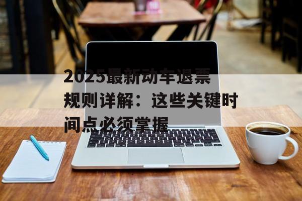 2025最新动车退票规则详解：这些关键时间点必须掌握-第1张图片-