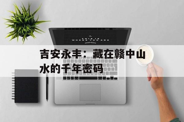 吉安永丰：藏在赣中山水的千年密码-第1张图片-