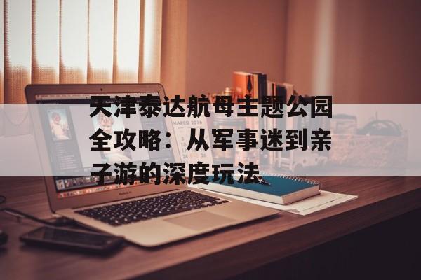 天津泰达航母主题公园全攻略：从军事迷到亲子游的深度玩法-第1张图片-