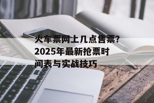 火车票网上几点售票？2025年最新抢票时间表与实战技巧-第1张图片-