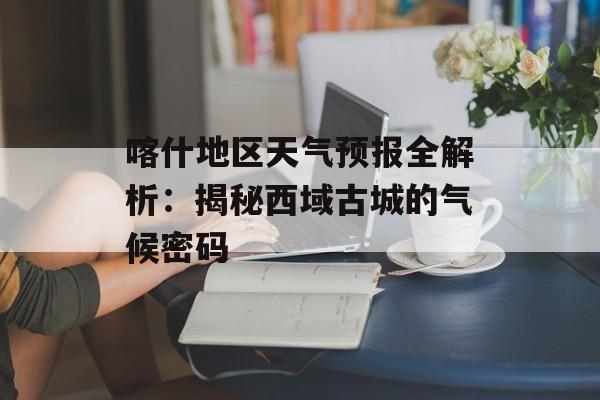 喀什地区天气预报全解析:揭秘西域古城的气候密码-第1张图片- 喀什地区天气预报全解析:揭秘西域古城的气候密码-第1张图片-