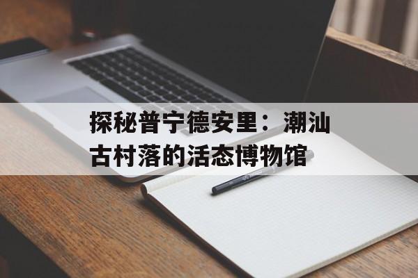 探秘普宁德安里：潮汕古村落的活态博物馆-第1张图片-