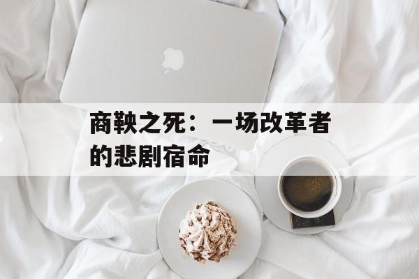 商鞅之死：一场改革者的悲剧宿命-第1张图片-