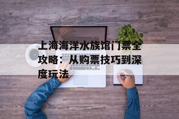 上海海洋水族馆门票全攻略：从购票技巧到深度玩法-第1张图片-