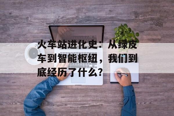 火车站进化史：从绿皮车到智能枢纽，我们到底经历了什么？-第1张图片-