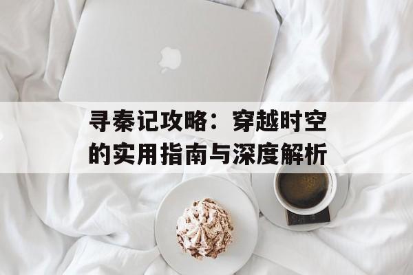 寻秦记攻略：穿越时空的实用指南与深度解析-第1张图片-