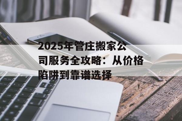 2025年管庄搬家公司服务全攻略：从价格陷阱到靠谱选择-第1张图片-
