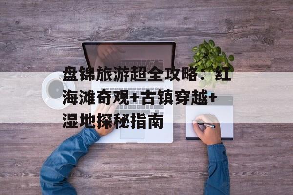 盘锦旅游超全攻略：红海滩奇观+古镇穿越+湿地探秘指南-第1张图片-