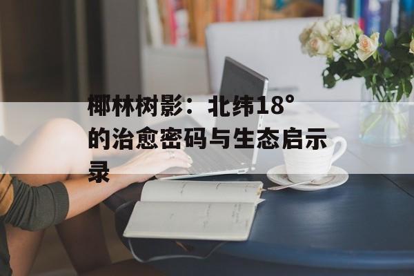 椰林树影:北纬18°的治愈密码与生态启示录-第1张图片- 椰林树影:北纬18°的治愈密码与生态启示录-第1张图片-
