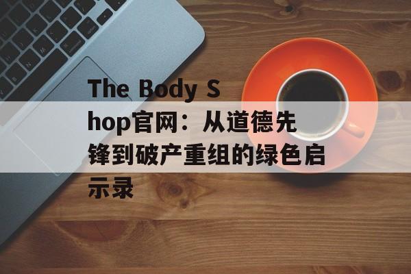 The Body Shop官网：从道德先锋到破产重组的绿色启示录-第1张图片-