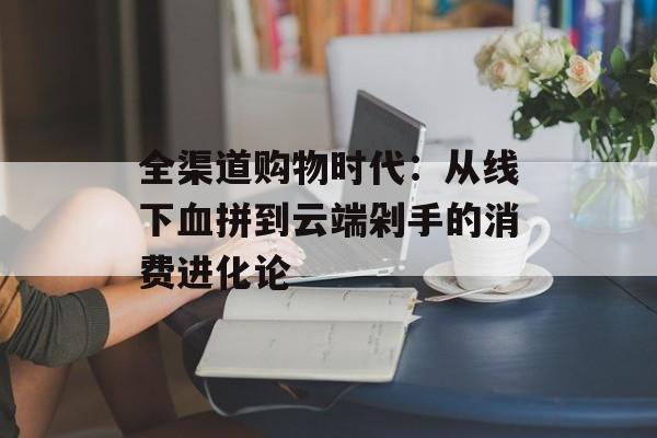 全渠道购物时代：从线下血拼到云端剁手的消费进化论-第1张图片-