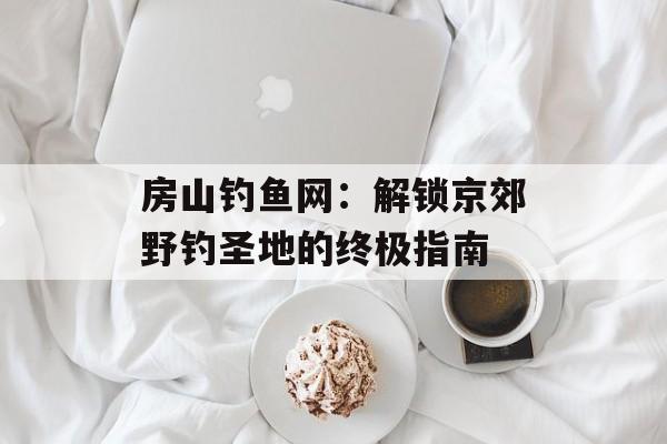 房山钓鱼网:解锁京郊野钓圣地的终极指南-第1张图片- 房山钓鱼网:解锁京郊野钓圣地的终极指南-第1张图片-