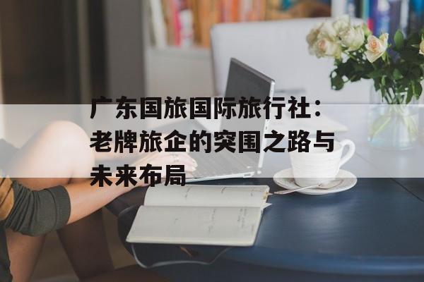 广东国旅国际旅行社：老牌旅企的突围之路与未来布局-第1张图片-