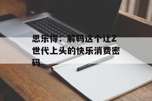 思乐得：解码这个让Z世代上头的快乐消费密码-第1张图片-