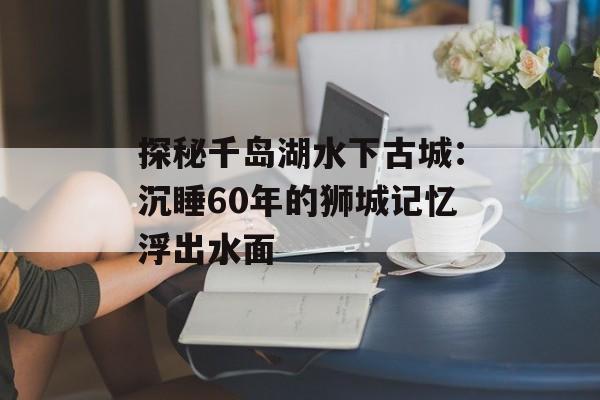 探秘千岛湖水下古城：沉睡60年的狮城记忆浮出水面-第1张图片-