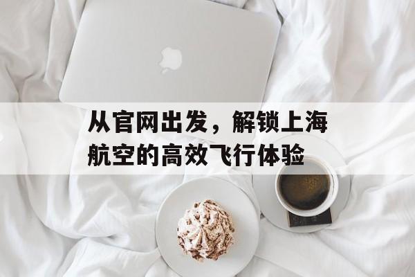 从官网出发，解锁上海航空的高效飞行体验-第1张图片-