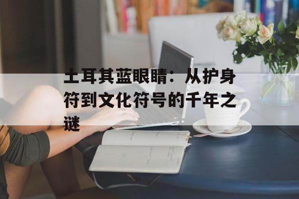 土耳其蓝眼睛：从护身符到文化符号的千年之谜-第1张图片-