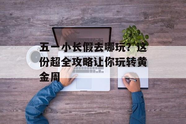 五一小长假去哪玩?这份超全攻略让你玩转黄金周-第1张图片- 五一小长假去哪玩?这份超全攻略让你玩转黄金周-第1张图片-