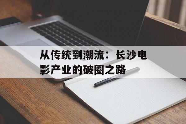 从传统到潮流:长沙电影产业的破圈之路-第1张图片- 从传统到潮流:长沙电影产业的破圈之路-第1张图片-