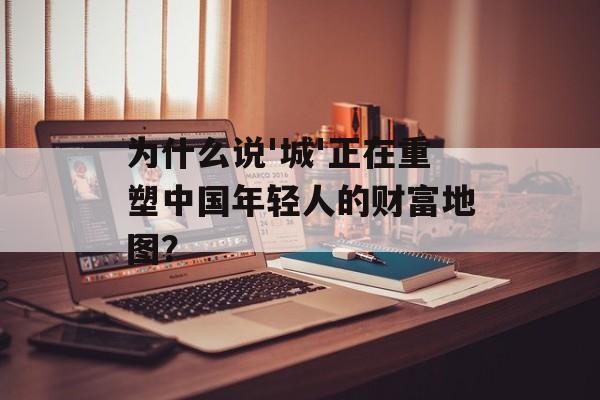 为什么说'城'正在重塑中国年轻人的财富地图?-第1张图片- 为什么说'城'正在重塑中国年轻人的财富地图?-第1张图片-