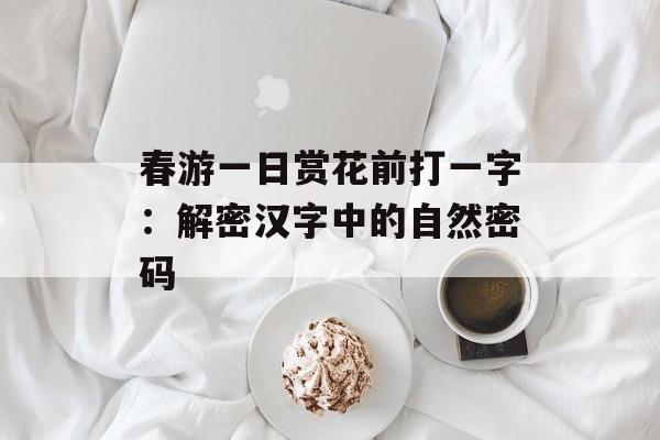 春游一日赏花前打一字：解密汉字中的自然密码-第1张图片-