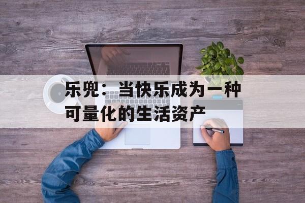 乐兜:当快乐成为一种可量化的生活资产-第1张图片- 乐兜:当快乐成为一种可量化的生活资产-第1张图片-