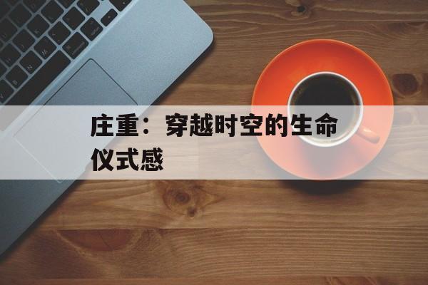 庄重:穿越时空的生命仪式感-第1张图片- 庄重:穿越时空的生命仪式感-第1张图片-