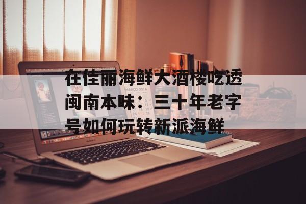 在佳丽海鲜大酒楼吃透闽南本味：三十年老字号如何玩转新派海鲜-第1张图片-