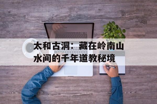 太和古洞:藏在岭南山水间的千年道教秘境-第1张图片- 太和古洞:藏在岭南山水间的千年道教秘境-第1张图片-