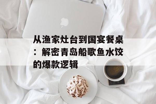 从渔家灶台到国宴餐桌:解密青岛船歌鱼水饺的爆款逻辑-第1张图片- 从渔家灶台到国宴餐桌:解密青岛船歌鱼水饺的爆款逻辑-第1张图片-