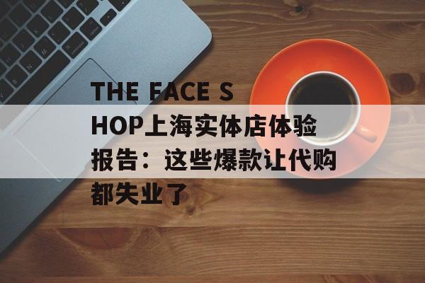 THE FACE SHOP上海实体店体验报告：这些爆款让代购都失业了-第1张图片-