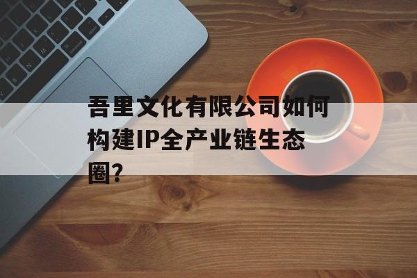 吾里文化有限公司如何构建IP全产业链生态圈？-第1张图片-