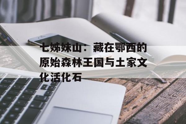 七姊妹山：藏在鄂西的原始森林王国与土家文化活化石-第1张图片-