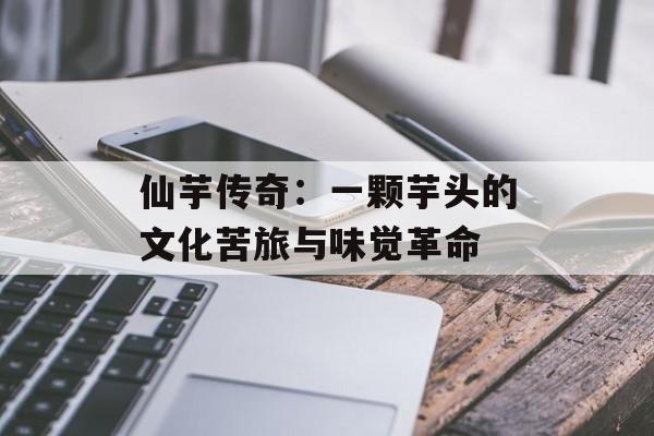 仙芋传奇：一颗芋头的文化苦旅与味觉革命-第1张图片-