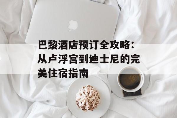 巴黎酒店预订全攻略：从卢浮宫到迪士尼的完美住宿指南-第1张图片-