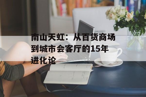 南山天虹：从百货商场到城市会客厅的15年进化论-第1张图片-
