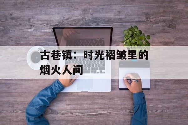 古巷镇:时光褶皱里的烟火人间-第1张图片- 古巷镇:时光褶皱里的烟火人间-第1张图片-