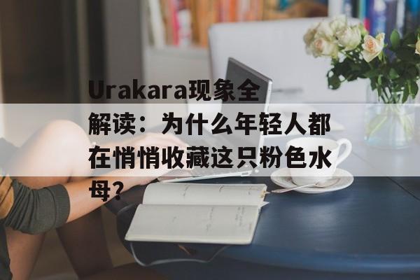 Urakara现象全解读：为什么年轻人都在悄悄收藏这只粉色水母？-第1张图片-