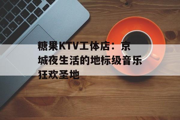 糖果KTV工体店：京城夜生活的地标级音乐狂欢圣地-第1张图片-