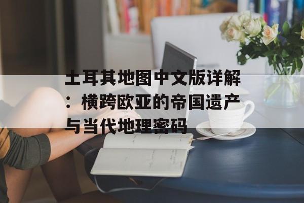 土耳其地图中文版详解：横跨欧亚的帝国遗产与当代地理密码-第1张图片-