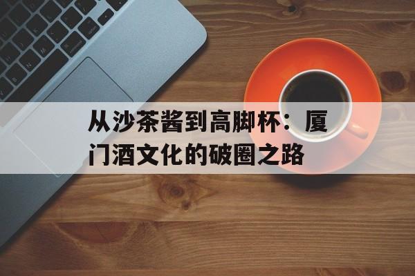 从沙茶酱到高脚杯:厦门酒文化的破圈之路-第1张图片- 从沙茶酱到高脚杯:厦门酒文化的破圈之路-第1张图片-
