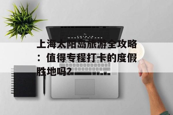 上海太阳岛旅游全攻略:值得专程打卡的度假胜地吗?-第1张图片- 上海太阳岛旅游全攻略:值得专程打卡的度假胜地吗?-第1张图片-