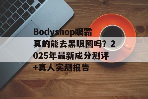 Bodyshop眼霜真的能去黑眼圈吗？2025年最新成分测评+真人实测报告-第1张图片-