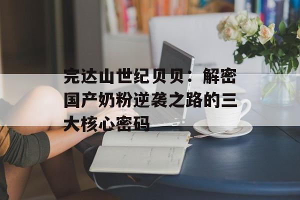 完达山世纪贝贝：解密国产奶粉逆袭之路的三大核心密码-第1张图片-