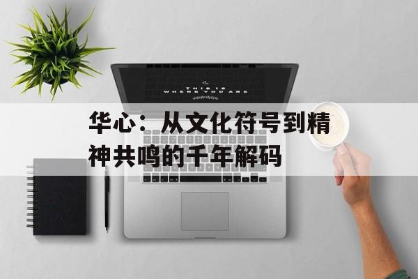 华心：从文化符号到精神共鸣的千年解码-第1张图片-