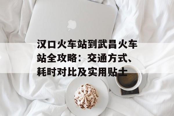 汉口火车站到武昌火车站全攻略:交通方式、耗时对比及实用贴士-第1张图片- 汉口火车站到武昌火车站全攻略:交通方式、耗时对比及实用贴士-第1张图片-